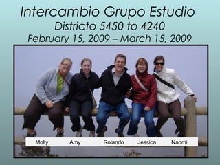 Intercambio Grupo Estudio
Districto 5450 to 4240
February 15, 2009 – March 15, 2009
Molly Amy Rolando Jessica Naomi
 