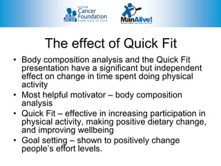 The effect of Quick Fit
• Body composition analysis and the Quick Fit
  presentation have a significant but independent
  effect on change in time spent doing physical
  activity
• Most helpful motivator – body composition
  analysis
• Quick Fit – effective in increasing participation in
  physical activity, making positive dietary change,
  and improving wellbeing
• Goal setting – shown to positively change
  people’s effort levels.
 