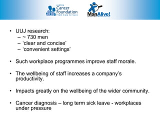 • UUJ research:
   – ~ 730 men
   – ‘clear and concise’
   – ‘convenient settings’

• Such workplace programmes improve staff morale.

• The wellbeing of staff increases a company’s
  productivity.

• Impacts greatly on the wellbeing of the wider community.

• Cancer diagnosis – long term sick leave - workplaces
  under pressure
 