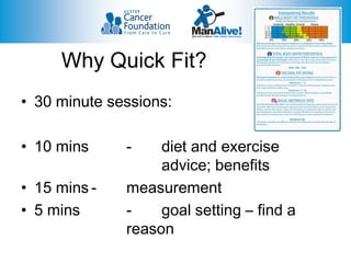 Why Quick Fit?
• 30 minute sessions:

• 10 mins     -    diet and exercise
                   advice; benefits
• 15 mins -   measurement
• 5 mins      -    goal setting – find a
              reason
 