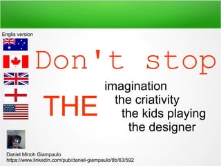 Don't stop
imagination
the criativity
the kids playing
the designer
THE
Daniel Minoh Giampaulo
https://www.linkedin.com/pub/daniel-giampaulo/8b/63/592
Englis version
 