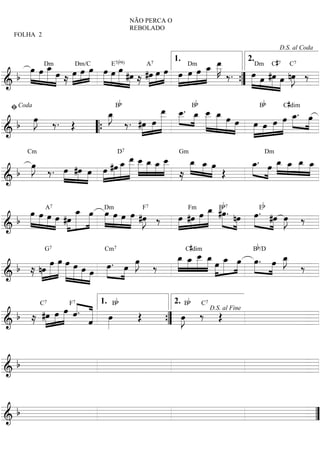 NÃO PERCA O
                                           REBOLADO
   FOLHA 2

                                                                                        D.S. al Coda


      »œ »»œ _ »œ »œDm/C»»œ »œ E »œ
             »»»œ                                       Dm _ _   »»» œ
                                                                 œ _ »»K              C#
                                                                       »» ‰ . »œDm #œ nœ ‰
                                    b
                       »œ » »» »œ »» #œ #œ »»œ »»»œ »»œ »»œ »»»œ »
                                                         1.                    2.

  b »»» »» »» »» ≈ »» »»     » »» »» »»» ≈ »»» »                               »»» »œ »»» »»œ »J =
              Dm                   7( 9)   A       7                                    7    7C


========================
&                                                    » » »                   ” » » » »»
                                                                             {
 ﬁ Coda              Bb                   b
                                 »_ _. B»_ _ _
                                  œ _ »œ _ »œ            Bb    C#dim

        œ ‰. Œ
        »J
         »»
                  œ»» ‰ . #œ »œ _ œ » »»»»œ »»» œ œ œ »œ »»œ _. œ
                  »J
                  _               »»» »»»
                           »» »» »»             »»» »» » »œ » » »»»œ »»»
&b                          »               » » » » »» »» »» »
========================
               “{                                      »             =

                                 œ _ _ _ _ Gm _ _ œ
                                »_ _ »œ »œ _
    œ ‰ . »œ #œ »œ »œ #œ _ _ œ »»» »» »»»»œ
    »J                 »»» »œ »»»» »»»»        œ œ »»
                                               »»» »»     _. œ _ _ _ _
                                                          œ »» »»»œ »œ »œ »»»œ
                                                          »»»        »» »»»
        Cm                           D7                       Dm

     »»       »»» » »» » » »»»»                     » » Œ
  b       »» » »                             ≈                 »
========================
&                                                                           =

                                                      »»»œ B»»            b7        b
   »œ »œ A œ #œ _ »»»œ Dm»œ »»œ »»œ #œ ‰ œ #œ »œ _ #œ. nœ »»œ E #œ œ ‰
    »»» »» »œ »» »» »œ » »œ »» » » »J
                     »»»  »»»            »»» »»» »»» »» »» »»» » . »»» »J
            »» » » »
&b                               » »»                                   »»
                  7                  F       Fm7


         »
========================                                                   =
                                                              C#dim             Bb/D

           »œ œ »»»œ »œ »œ
                »»»                   œ ‰
                                      »J  _ _ _ _ »œ _ »»œ »œ. œ _
                                           »»» »»» œ »»»» » »» » »» »» œ ‰
                                                   »»»
                                          »œ œ _ œ »œ                  »J
                                                                        »»
              G7               Cm7

            »»» » » »» » »œ »œ . »»œ »»              » » »
& b ≈ nœ » » » »» »» »» »» »
       »»»                                                           »
========================                                                   =

                    « . « 1. Bb     2. Bb C
  b ≈ #œ »»»œ »»»»œ « « œ
       »»»          « « »
                    ˆ «         Œ     »J ‰ Œ
                                       œ
             C7       F7                                              7


                        « »»
                        ˆ         ” »»
                                            D.S. al Fine

========================
&                                 {                      =


&b
=========================


&b
======================== ”
                        =
 