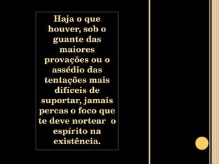 Haja o que houver, sob o guante das maiores provações ou o assédio das tentações mais difíceis de suportar, jamais percas o foco que te deve nortear  o espírito na existência. 