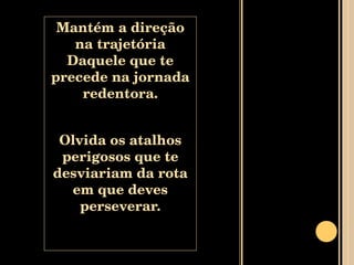 Mantém a direção na trajetória Daquele que te precede na jornada redentora. Olvida os atalhos perigosos que te desviariam da rota em que deves perseverar. 