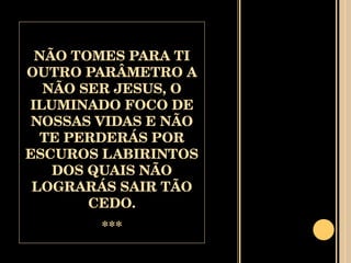 NÃO TOMES PARA TI OUTRO PARÂMETRO A NÃO SER JESUS, O ILUMINADO FOCO DE NOSSAS VIDAS E NÃO TE PERDERÁS POR ESCUROS LABIRINTOS DOS QUAIS NÃO LOGRARÁS SAIR TÃO CEDO. *** 