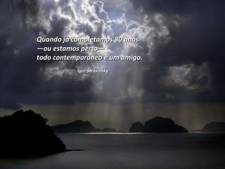 Quando já completamos 80 anos  — ou estamos perto —  todo contemporâneo é um amigo.  Igor Stravinsky 