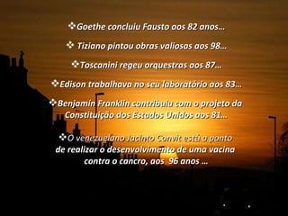 Goethe concluiu Fausto aos 82 anos… Tiziano pintou obras valiosas aos 98… Toscanini regeu orquestras aos 87… Edison trabalhava no seu laboratório aos 83… Benjamín Franklin contribuiu com o projeto da  Constituição dos Estados Unidos aos 81… O venezuelano Jacinto Convit est á  a ponto  de realizar o desenvolvimento de uma vacina  contra o cancro, aos  96 anos … 