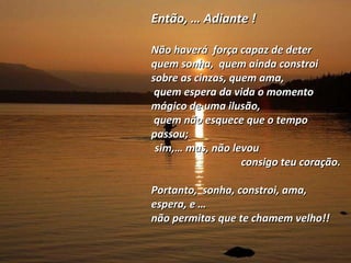 Então, … Adiante ! Não haverá  força capaz de deter  quem sonha,  quem ainda constroi sobre as cinzas, quem ama,  quem espera da vida o momento mágico de uma ilusão, quem não esquece que o tempo passou;  sim,… mas, não levou  consigo teu coração. Portanto,  sonha, constroi, ama, espera, e … não permitas que te chamem velho!!  