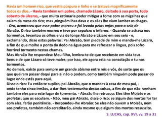 Havia um homem rico, que vestia púrpura e linho e se tratava magnificamente
todos os dias. - Havia também um pobre, chamado Lázaro, deitado à sua porta, todo
coberto de úlceras, - que muito estimaria poder mitigar a fome com as migalhas que
caíam da mesa do rico; mas ,ninguém lhas dava e os cães lhe viam lamber as chagas.
- Ora, aconteceu que esse pobre morreu e foi levado pelos anjos para o seio de
Abraão. O rico também morreu e teve por sepulcro o inferno. - Quando se achava nos
tormentos, levantou os olhos e via de longe Abraão e Lázaro em seu seio - e,
exclamando, disse estas palavras: Pai Abraão, tem piedade de mim e manda-me Lázaro,
a fim de que molhe a ponta do dedo na água para me refrescar a língua, pois sofro
horrível tormento nestas chamas.
Mas Abraão lhe respondeu: Meu filho, lembra-te de que recebeste em vida teus
bens e de que Lázaro só teve males; por isso, ele agora esta na consolação e tu nos
tormentos.
Ao demais, existe para sempre um grande abismo entre nós e vós, de sorte que os
que queiram passar daqui para aí não o podem, como também ninguém pode passar do
lugar onde estás para aqui.
Disse o rico: Eu então te suplico, pai Abraão, que o mandes à casa de meu pai, -
onde tenho cinco irmãos, a dar-lhes testemunho destas coisas, a fim de que não venham
também eles para este lugar de tormento. - Abraão lhe retrucou: Eles têm Moisés e os
profetas; que os escutem. - Não, meu pai Abraão, disse o rico: se algum dos mortos for ter
com eles, farão penitência. - Respondeu-lhe Abraão: Se eles não ouvem a Moisés, nem
aos profetas, também não acreditarão, ainda mesmo que algum dos mortos ressuscite.
S. LUCAS, cap. XVI, vv. 19 a 31
 