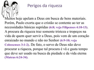 Muitos hoje apelam a Deus em busca de bens materiais.
Porém, Paulo exorta que o cristão se contente ao ter as
necessidades básicas supridas (6:8; veja Filipenses 4:10-13).
A procura da riqueza traz somente tristeza e tropeços na
vida de quem quer servir a Deus, pois vem de um coração
enraizado no mundo e não no Senhor (6:9-10; veja
Colossenses 3:1-2). De fato, o servo de Deus não deve
procurar a riqueza, porque tal procura é vã e gasta tempo
que deve ser usado na busca da piedade e da vida eterna
(Mateus 6:24-34).
Perigos da riqueza
 