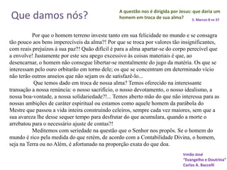 A questão nos é dirigida por Jesus: que daria um
homem em troca de sua alma? S. Marcos 8 vv 37
Por que o homem terreno investe tanto em sua felicidade no mundo e se consagra
tão pouco aos bens imperecíveis da alma?! Por que se troca por valores tão insignificantes,
com reais prejuízos à sua paz?! Quão difícil é para a alma apartar-se do corpo perecível que
a envolve! Justamente por este seu apego excessivo às coisas materiais é que, ao
desencarnar, o homem não consegue libertar-se mentalmente do jugo da matéria. Os que se
interessam pelo ouro orbitarão em torno dele; os que se concentram em determinado vício
não terão outros anseios que não sejam os de satisfazê-lo...
Que temos dado em troca de nossa alma? Temos oferecido na interessante
transação a nossa renúncia: o nosso sacrifício, o nosso devotamento, o nosso idealismo, a
nossa boa-vontade, a nossa solidariedade?!... Temos aberto mão do que não interessa para as
nossas ambições de caráter espiritual ou estamos como aquele homem da parábola do
Mestre que passou a vida inteira construindo celeiros, sempre cada vez maiores, sem que a
sua avareza lhe desse sequer tempo para desfrutar do que acumulara, quando a morte o
arrebatou para o necessário ajuste de contas?!
Meditemos com seriedade na questão que o Senhor nos propôs. Se o homem do
mundo é rico pela medida do que retém, de acordo com a Contabilidade Divina, o homem,
seja na Terra ou no Além, é afortunado na proporção exata do que doa.
Irmão José
“Evangelho e Doutrina”
Carlos A. Baccelli
Que damos nós?
 