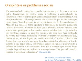 Um considerável contingente aguarda esperançoso que, de uma hora para
outra, desapareçam do cenário social a violência, a criminalidade, as
injustiças e todos os demais problemas que assoberbam a Humanidade. Com
esse procedimento, tais companheiros dão a entender que as alterações que
ocorrerão na Terra dependem, única e exclusivamente, do decurso do tempo.
Mais do que nunca se torna oportuna a lembrança da máxima evangélica
“Buscai e achareis”. Isso implica dizer que o momento presente reclama uma
atitude mais participativa dos espíritas no encaminhamento e nas soluções
dos problemas sociais. No caso dos espíritas, não pode mais ficar confinada
ao recinto dos centros e limitar-se aos trabalhos meramente assistenciais que,
muitas vezes, se restringem ao auxílio material. O caráter universal do
Evangelho exige que ele saia para fora das instituições religiosas, a fim de
cumprir o seu papel social, confortando, dando esperança e promovendo a
reforma do homem e da sociedade. Essa foi a intenção que moveu Jesus
quando, imperativamente, ordenou a seus seguidores: “Ide por todo mundo,
pregai o Evangelho a toda criatura” (Marcos 16, 15).
José Carlos Monteiro de Moura
da Revista Reformador nº 2.084 - Nov/2002
O espírita e os problemas sociais
 