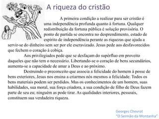 servir-se do dinheiro sem ser por ele escravizado. Jesus pede aos desfavorecidos
que fechem o coração à cobiça.
Aos privilegiados pede que se desfaçam do supérfluo em proveito
daqueles que não tem o necessário. Libertando-se o coração de bens secundários,
aumenta-se a capacidade de amar a Deus e ao próximo.
Destruindo o preconceito que associa a felicidade do homem à posse de
bens exteriores, Jesus nos ensina a criarmos nós mesmos a felicidade. Todos os
bens materiais podem ser perdidos. Mas os conhecimentos de um homem, suas
habilidades, sua moral, sua força criadora, a sua condição de filho de Deus fazem
parte de seu eu; ninguém as pode tirar. As qualidades interiores, pessoais,
constituem sua verdadeira riqueza.
A riqueza do cristão
Georges Chevrot
“O Sermão da Montanha”
A primeira condição a realizar para ser cristão é
uma independência profunda quanto à fortuna. Qualquer
redistribuição da fortuna pública é solução provisória. O
ponto de partida se encontra no desprendimento, estado de
espírito de independência perante as riquezas que ajuda a
 