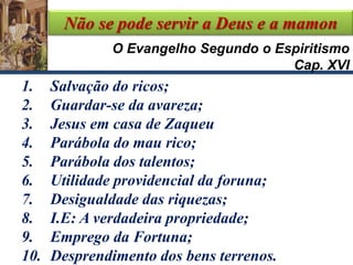 Não se pode servir a Deus e a mamon
1. Salvação do ricos;
2. Guardar-se da avareza;
3. Jesus em casa de Zaqueu
4. Parábola do mau rico;
5. Parábola dos talentos;
6. Utilidade providencial da foruna;
7. Desigualdade das riquezas;
8. I.E: A verdadeira propriedade;
9. Emprego da Fortuna;
10. Desprendimento dos bens terrenos.
O Evangelho Segundo o Espiritismo
Cap. XVI
 