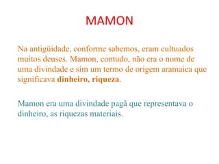 MAMON
Na antigüidade, conforme sabemos, eram cultuados
muitos deuses. Mamon, contudo, não era o nome de
uma divindade e sim um termo de origem aramaica que
significava dinheiro, riqueza.
Mamon era uma divindade pagã que representava o
dinheiro, as riquezas materiais.
 