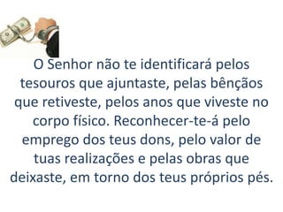 O Senhor não te identificará pelos
tesouros que ajuntaste, pelas bênçãos
que retiveste, pelos anos que viveste no
corpo físico. Reconhecer-te-á pelo
emprego dos teus dons, pelo valor de
tuas realizações e pelas obras que
deixaste, em torno dos teus próprios pés.
 