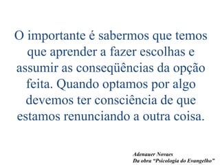 O importante é sabermos que temos
que aprender a fazer escolhas e
assumir as conseqüências da opção
feita. Quando optamos por algo
devemos ter consciência de que
estamos renunciando a outra coisa.
Adenauer Novaes
Da obra “Psicologia do Evangelho”
 