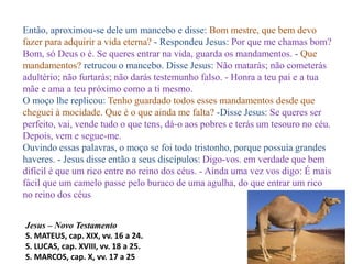 Então, aproximou-se dele um mancebo e disse: Bom mestre, que bem devo
fazer para adquirir a vida eterna? - Respondeu Jesus: Por que me chamas bom?
Bom, só Deus o é. Se queres entrar na vida, guarda os mandamentos. - Que
mandamentos? retrucou o mancebo. Disse Jesus: Não matarás; não cometerás
adultério; não furtarás; não darás testemunho falso. - Honra a teu pai e a tua
mãe e ama a teu próximo como a ti mesmo.
O moço lhe replicou: Tenho guardado todos esses mandamentos desde que
cheguei à mocidade. Que é o que ainda me falta? -Disse Jesus: Se queres ser
perfeito, vai, vende tudo o que tens, dá-o aos pobres e terás um tesouro no céu.
Depois, vem e segue-me.
Ouvindo essas palavras, o moço se foi todo tristonho, porque possuía grandes
haveres. - Jesus disse então a seus discípulos: Digo-vos. em verdade que bem
difícil é que um rico entre no reino dos céus. - Ainda uma vez vos digo: É mais
fácil que um camelo passe pelo buraco de uma agulha, do que entrar um rico
no reino dos céus
Jesus – Novo Testamento
S. MATEUS, cap. XIX, vv. 16 a 24.
S. LUCAS, cap. XVIII, vv. 18 a 25.
S. MARCOS, cap. X, vv. 17 a 25
 