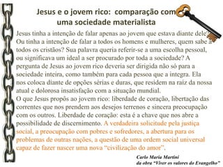 Jesus tinha a intenção de falar apenas ao jovem que estava diante dele?
Ou tinha a intenção de falar a todos os homens e mulheres, quem sabe a
todos os cristãos? Sua palavra queria referir-se a uma escolha pessoal,
ou significava um ideal a ser procurado por toda a sociedade? A
pergunta de Jesus ao jovem rico deveria ser dirigida não só para a
sociedade inteira, como também para cada pessoa que a integra. Ela
nos coloca diante de opções sérias e duras, que residem na raiz da nossa
atual e dolorosa insatisfação com a situação mundial.
O que Jesus propôs ao jovem rico: liberdade de coração, libertação das
correntes que nos prendem aos desejos terrenos e sincera preocupação
com os outros. Liberdade de coração: esta é a chave que nos abre a
possibilidade de discernimento. A verdadeira solicitude pela justiça
social, a preocupação com pobres e sofredores, a abertura para os
problemas de outras nações, a questão de uma ordem social universal
capaz de fazer nascer uma nova “civilização do amor”.
Carlo Maria Martini
da obra “Viver os valores do Evangelho”
Jesus e o jovem rico: comparação com
uma sociedade materialista
 