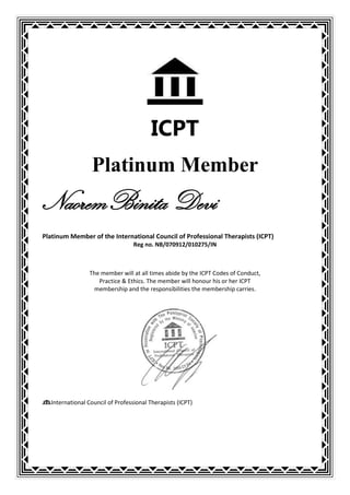 ICPT
                 Platinum Member
NaoremBinita Devi
Platinum Member of the International Council of Professional Therapists (ICPT)
                                  Reg no. NB/070912/010275/IN



                The member will at all times abide by the ICPT Codes of Conduct,
                   Practice & Ethics. The member will honour his or her ICPT
                 membership and the responsibilities the membership carries.




  International Council of Professional Therapists (ICPT)
 