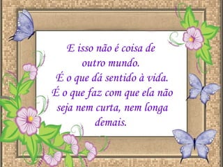 E isso não é coisa de  outro mundo.  É o que dá sentido à vida. É o que faz com que ela não seja nem curta, nem longa demais.  