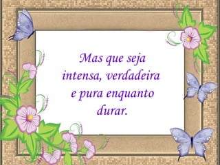 Mas que seja intensa, verdadeira  e pura enquanto durar. 