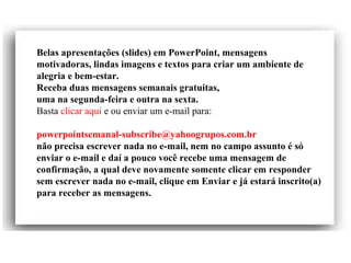 Belas apresentações (slides) em PowerPoint, mensagens
motivadoras, lindas imagens e textos para criar um ambiente de
alegria e bem-estar.
Receba duas mensagens semanais gratuitas,
uma na segunda-feira e outra na sexta.
Basta clicar aqui e ou enviar um e-mail para:
powerpointsemanal-subscribe@yahoogrupos.com.br
não precisa escrever nada no e-mail, nem no campo assunto é só
enviar o e-mail e daí a pouco você recebe uma mensagem de
confirmação, a qual deve novamente somente clicar em responder
sem escrever nada no e-mail, clique em Enviar e já estará inscrito(a)
para receber as mensagens.
 