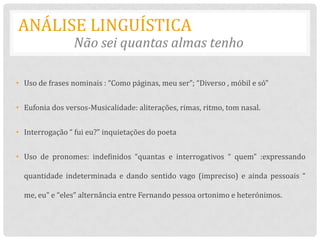 ANÁLISE LINGUÍSTICA
                 Não sei quantas almas tenho

• Uso de frases nominais : “Como páginas, meu ser”; “Diverso , móbil e só”


• Eufonia dos versos-Musicalidade: aliterações, rimas, ritmo, tom nasal.


• Interrogação “ fui eu?” inquietações do poeta


• Uso de pronomes: indefinidos “quantas e interrogativos “ quem” :expressando

  quantidade indeterminada e dando sentido vago (impreciso) e ainda pessoais “

  me, eu” e “eles” alternância entre Fernando pessoa ortonimo e heterónimos.
 