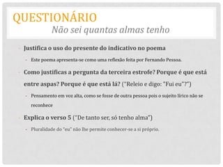 QUESTIONÁRIO
              Não sei quantas almas tenho
- Justifica o uso do presente do indicativo no poema
  - Este poema apresenta-se como uma reflexão feita por Fernando Pessoa.

- Como justificas a pergunta da terceira estrofe? Porque é que está
  entre aspas? Porque é que está lá? (“Releio e digo: "Fui eu"?”)
  - Pensamento em voz alta, como se fosse de outra pessoa pois o sujeito lírico não se
    reconhece

- Explica o verso 5 (“De tanto ser, só tenho alma”)
  - Pluralidade do “eu” não lhe permite conhecer-se a si próprio.
 