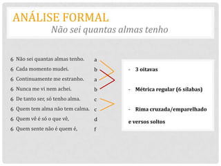 ANÁLISE FORMAL
                 Não sei quantas almas tenho

6 Não sei quantas almas tenho.   a
6 Cada momento mudei.            b   - 3 oitavas
6 Continuamente me estranho.     a
6 Nunca me vi nem achei.         b   - Métrica regular (6 sílabas)
6 De tanto ser, só tenho alma.   c
6 Quem tem alma não tem calma. c     - Rima cruzada/emparelhado
6 Quem vê é só o que vê,         d   e versos soltos
6 Quem sente não é quem é,       f
 