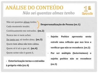 ANÁLISE DO CONTEÚDO
               Não sei quantas almas tenho
Não sei quantas almas tenho.
                                 Despersonalização de Pessoa (ex.1)
Cada momento mudei.
Continuamente me estranho. (ex.2)
Nunca me vi nem achei.
                                       - Sujeito   Poético   apresenta    nesta
De tanto ser, só tenho alma. (ex.3)
                                         estrofe uma reflexão que nos leva a
Quem tem alma não tem calma.
Quem vê é só o que vê, (ex.4)            verificar que não se reconhece. (ex.2)

Quem sente não é quem é,               - Por ser múltiplo (heterónimos) o

                                         sujeito poético não se reconhece
- Exteriorização torna-o estranho
                                         (ex.3)
à própria vida (ex.4)
 