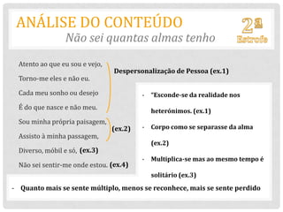 ANÁLISE DO CONTEÚDO
                 Não sei quantas almas tenho
  Atento ao que eu sou e vejo,
                                 Despersonalização de Pessoa (ex.1)
  Torno-me eles e não eu.

  Cada meu sonho ou desejo                - “Esconde-se da realidade nos
  É do que nasce e não meu.
                                            heterónimos. (ex.1)
  Sou minha própria paisagem,
                                 (ex.2)   - Corpo como se separasse da alma
  Assisto à minha passagem,
                                            (ex.2)
  Diverso, móbil e só, (ex.3)
                                          - Multiplica-se mas ao mesmo tempo é
  Não sei sentir-me onde estou. (ex.4)
                                            solitário (ex.3)
- Quanto mais se sente múltiplo, menos se reconhece, mais se sente perdido
 