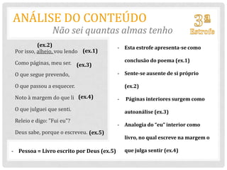 ANÁLISE DO CONTEÚDO
                 Não sei quantas almas tenho
           (ex.2)                          - Esta estrofe apresenta-se como
 Por isso, alheio, vou lendo (ex.1)

 Como páginas, meu ser. (ex.3)                 conclusão do poema (ex.1)

 O que segue prevendo,                     - Sente-se ausente de si próprio

 O que passou a esquecer.                      (ex.2)

 Noto à margem do que li (ex.4)            -   Páginas interiores surgem como
 O que julguei que senti.                      autoanálise (ex.3)
 Releio e digo: "Fui eu"?
                                           - Analogia do “eu” interior como
 Deus sabe, porque o escreveu. (ex.5)
                                               livro, no qual escreve na margem o

- Pessoa = Livro escrito por Deus (ex.5)       que julga sentir (ex.4)
 