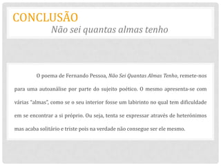 CONCLUSÃO
               Não sei quantas almas tenho



         O poema de Fernando Pessoa, Não Sei Quantas Almas Tenho, remete-nos

para uma autoanálise por parte do sujeito poético. O mesmo apresenta-se com

várias “almas”, como se o seu interior fosse um labirinto no qual tem dificuldade

em se encontrar a si próprio. Ou seja, tenta se expressar através de heterónimos

mas acaba solitário e triste pois na verdade não consegue ser ele mesmo.
 