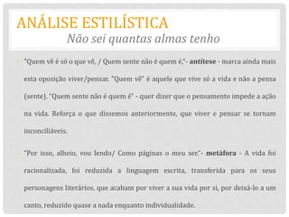 ANÁLISE ESTILÍSTICA
                Não sei quantas almas tenho
- "Quem vê é só o que vê, / Quem sente não é quem é,“- antítese - marca ainda mais

  esta oposição viver/pensar. "Quem vê" é aquele que vive só a vida e não a pensa

  (sente). “Quem sente não é quem é" - quer dizer que o pensamento impede a ação

  na vida. Reforça o que dissemos anteriormente, que viver e pensar se tornam

  inconciliáveis.


- “Por isso, alheio, vou lendo/ Como páginas o meu ser.”- metáfora - A vida foi

  racionalizada, foi reduzida a linguagem escrita, transferida para os seus

  personagens literários, que acabam por viver a sua vida por si, por deixá-lo a um

  canto, reduzido quase a nada enquanto individualidade.
 