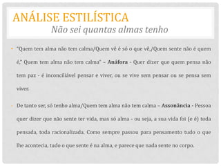 ANÁLISE ESTILÍSTICA
                Não sei quantas almas tenho
• “Quem tem alma não tem calma/Quem vê é só o que vê,/Quem sente não é quem

  é,” Quem tem alma não tem calma“ – Anáfora - Quer dizer que quem pensa não

  tem paz - é inconciliável pensar e viver, ou se vive sem pensar ou se pensa sem

  viver.


- De tanto ser, só tenho alma/Quem tem alma não tem calma – Assonância - Pessoa

  quer dizer que não sente ter vida, mas só alma - ou seja, a sua vida foi (e é) toda

  pensada, toda racionalizada. Como sempre passou para pensamento tudo o que

  lhe acontecia, tudo o que sente é na alma, e parece que nada sente no corpo.
 
