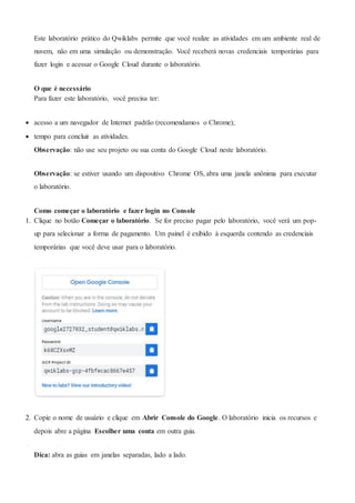 Este laboratório prático do Qwiklabs permite que você realize as atividades em um ambiente real de
nuvem, não em uma simulação ou demonstração. Você receberá novas credenciais temporárias para
fazer login e acessar o Google Cloud durante o laboratório.
O que é necessário
Para fazer este laboratório, você precisa ter:
 acesso a um navegador de Internet padrão (recomendamos o Chrome);
 tempo para concluir as atividades.
Observação: não use seu projeto ou sua conta do Google Cloud neste laboratório.
Observação: se estiver usando um dispositivo Chrome OS, abra uma janela anônima para executar
o laboratório.
Como começar o laboratório e fazer login no Console
1. Clique no botão Começar o laboratório. Se for preciso pagar pelo laboratório, você verá um pop-
up para selecionar a forma de pagamento. Um painel é exibido à esquerda contendo as credenciais
temporárias que você deve usar para o laboratório.
2. Copie o nome de usuário e clique em Abrir Console do Google. O laboratório inicia os recursos e
depois abre a página Escolher uma conta em outra guia.
Dica: abra as guias em janelas separadas, lado a lado.
 