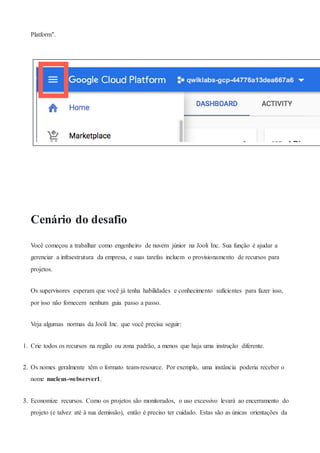 Platform".
Cenário do desafio
Você começou a trabalhar como engenheiro de nuvem júnior na Jooli Inc. Sua função é ajudar a
gerenciar a infraestrutura da empresa, e suas tarefas incluem o provisionamento de recursos para
projetos.
Os supervisores esperam que você já tenha habilidades e conhecimento suficientes para fazer isso,
por isso não fornecem nenhum guia passo a passo.
Veja algumas normas da Jooli Inc. que você precisa seguir:
1. Crie todos os recursos na região ou zona padrão, a menos que haja uma instrução diferente.
2. Os nomes geralmente têm o formato team-resource. Por exemplo, uma instância poderia receber o
nome nucleus-webserver1.
3. Economize recursos. Como os projetos são monitorados, o uso excessivo levará ao encerramento do
projeto (e talvez até à sua demissão), então é preciso ter cuidado. Estas são as únicas orientações da
 