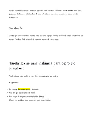 equipe de monitoramento: a menos que haja uma instrução diferente, use f1-micro para VMs
pequenas do Linux e n1-standard-1 para o Windows ou outros aplicativos, como nós do
Kubernetes.
Seu desafio
Assim que você se senta à mesa e abre seu novo laptop, começa a receber várias solicitações da
equipe Nucleus. Leia a descrição de cada uma e crie os recursos.
Tarefa 1: crie uma instância para o projeto
jumphost
Você vai usar essa instância para fazer a manutenção do projeto.
Requisitos:
 Dê o nome Instance name à instância.
 Use um tipo de máquina f1-micro.
 Use o tipo de imagem padrão (Debian Linux).
Clique em Verificar meu progresso para ver o objetivo.
 