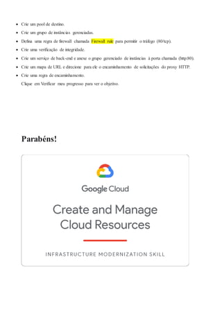  Crie um pool de destino.
 Crie um grupo de instâncias gerenciadas.
 Defina uma regra de firewall chamada Firewall rule para permitir o tráfego (80/tcp).
 Crie uma verificação de integridade.
 Crie um serviço de back-end e anexe o grupo gerenciado de instâncias à porta chamada (http:80).
 Crie um mapa de URL e direcione para ele o encaminhamento de solicitações do proxy HTTP.
 Crie uma regra de encaminhamento.
Clique em Verificar meu progresso para ver o objetivo.
Parabéns!
 