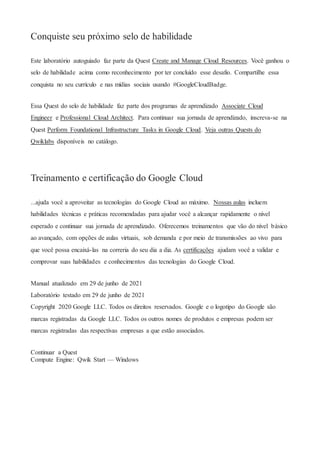 Conquiste seu próximo selo de habilidade
Este laboratório autoguiado faz parte da Quest Create and Manage Cloud Resources. Você ganhou o
selo de habilidade acima como reconhecimento por ter concluído esse desafio. Compartilhe essa
conquista no seu currículo e nas mídias sociais usando #GoogleCloudBadge.
Essa Quest do selo de habilidade faz parte dos programas de aprendizado Associate Cloud
Engineer e Professional Cloud Architect. Para continuar sua jornada de aprendizado, inscreva-se na
Quest Perform Foundational Infrastructure Tasks in Google Cloud. Veja outras Quests do
Qwiklabs disponíveis no catálogo.
Treinamento e certificação do Google Cloud
...ajuda você a aproveitar as tecnologias do Google Cloud ao máximo. Nossas aulas incluem
habilidades técnicas e práticas recomendadas para ajudar você a alcançar rapidamente o nível
esperado e continuar sua jornada de aprendizado. Oferecemos treinamentos que vão do nível básico
ao avançado, com opções de aulas virtuais, sob demanda e por meio de transmissões ao vivo para
que você possa encaixá-las na correria do seu dia a dia. As certificações ajudam você a validar e
comprovar suas habilidades e conhecimentos das tecnologias do Google Cloud.
Manual atualizado em 29 de junho de 2021
Laboratório testado em 29 de junho de 2021
Copyright 2020 Google LLC. Todos os direitos reservados. Google e o logotipo do Google são
marcas registradas da Google LLC. Todos os outros nomes de produtos e empresas podem ser
marcas registradas das respectivas empresas a que estão associados.
Continuar a Quest
Compute Engine: Qwik Start — Windows
 