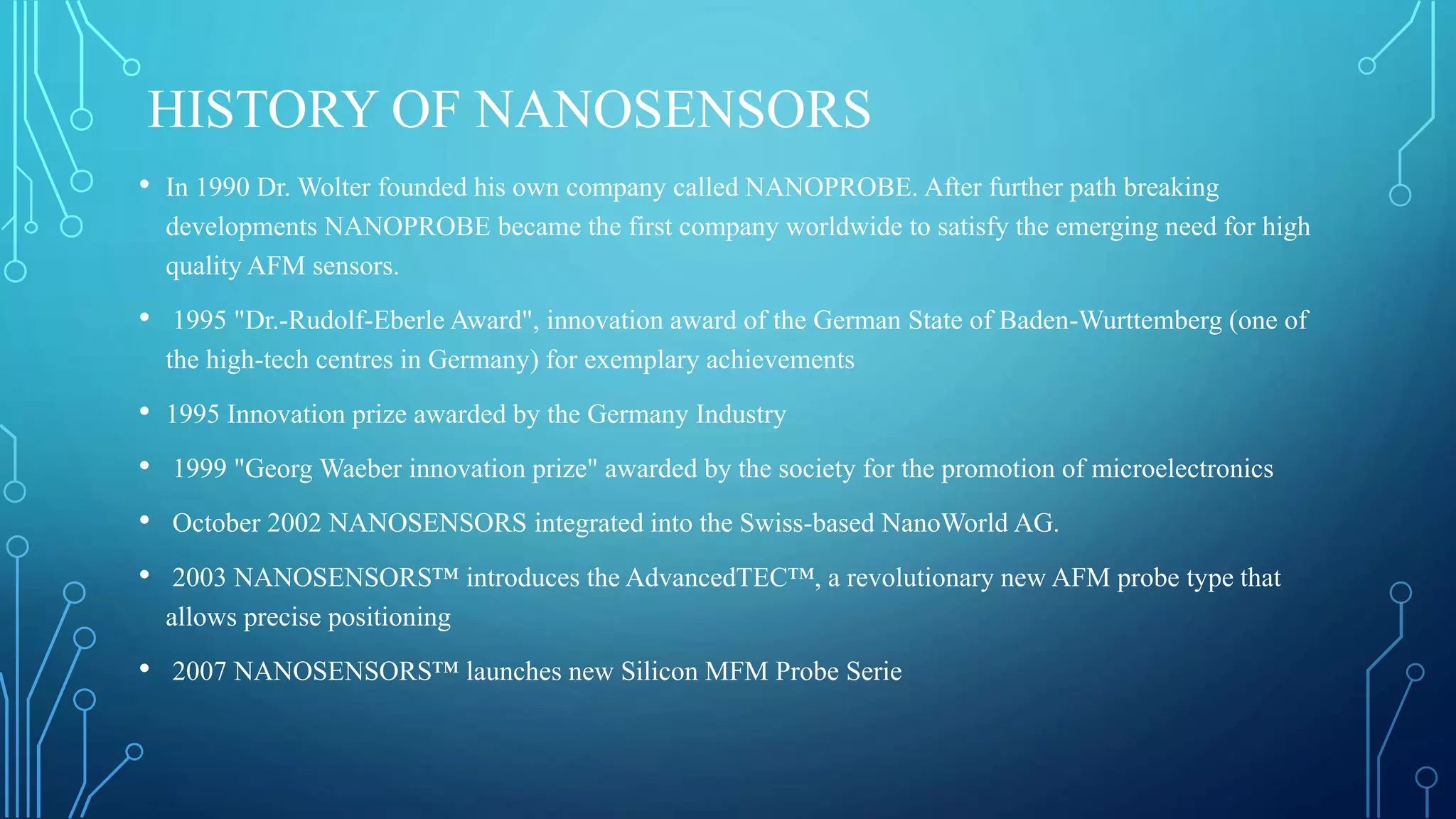HISTORY OF NANOSENSORS
• In 1990 Dr. Wolter founded his own company called NANOPROBE. After further path breaking
developments NANOPROBE became the first company worldwide to satisfy the emerging need for high
quality AFM sensors.
• 1995 "Dr.-Rudolf-Eberle Award", innovation award of the German State of Baden-Wurttemberg (one of
the high-tech centres in Germany) for exemplary achievements
• 1995 Innovation prize awarded by the Germany Industry
• 1999 "Georg Waeber innovation prize" awarded by the society for the promotion of microelectronics
• October 2002 NANOSENSORS integrated into the Swiss-based NanoWorld AG.
• 2003 NANOSENSORS™ introduces the AdvancedTEC™, a revolutionary new AFM probe type that
allows precise positioning
• 2007 NANOSENSORS™ launches new Silicon MFM Probe Serie
 