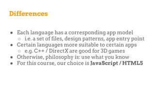 Differences
● Each language has a corresponding app model
○ i.e. a set of files, design patterns, app entry point
● Certain languages more suitable to certain apps
○ e.g. C++ / DirectX are good for 3D games
● Otherwise, philosophy is: use what you know
● For this course, our choice is JavaScript / HTML5
 