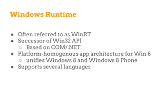 Windows Runtime
● Often referred to as WinRT
● Successor of Win32 API
○ Based on COM/.NET
● Platform-homogenous app architecture for Win 8
○ unifies Windows 8 and Windows 8 Phone
● Supports several languages
 