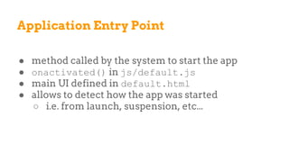 Application Entry Point
● method called by the system to start the app
● onactivated() in js/default.js
● main UI defined in default.html
● allows to detect how the app was started
○ i.e. from launch, suspension, etc...
 