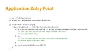 Application Entry Point
var app = WinJS.Application;
var activation = Windows.ApplicationModel.Activation;
app.onactivated = function (args) {
if (args.detail.kind === activation.ActivationKind.launch) {
if (args.detail.previousExecutionState !== activation.ApplicationExecutionState.terminated) {
// TODO: This application has been newly launched. Initialize
// your application here.
} else {
// TODO: This application has been reactivated from suspension.
// Restore application state here.
}
args.setPromise(WinJS.UI.processAll());
}
};
 