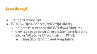 JavaScript
● Standard JavaScript
● Win JS = Open Source JavaScript library
○ helpers that expose the Windows Runtime
○ provides page control, promises, data-binding
○ allows Windows UI controls in HTML
■ using data binding and templating
 
