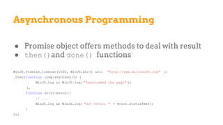 Asynchronous Programming
● Promise object offers methods to deal with result
● then()and done() functions
WinJS.Promise.timeout(1500, WinJS.xhr({ url: "http://www.microsoft.com" })
.then(function complete(result) {
WinJS.log && WinJS.log( "Downloaded the page" );
},
function error(error){
// ...
WinJS.log && WinJS.log( "Got error: " + error.statusText);
}
));
 