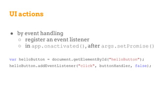 UI actions
● by event handling
○ register an event listener
○ in app.onactivated(), after args.setPromise()
var helloButton = document.getElementById("helloButton");
helloButton.addEventListener("click", buttonHandler, false);
 