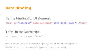 Define binding for UI element:
<span id="namespan" data-win-bind="innerText: name"></span>
Then, in the Javascript:
var person = { name: "Fran" };
…
var personSpan = document.querySelector('#nameSpan');
WinJS.Binding.processAll(personSpan, person);
Data Binding
 